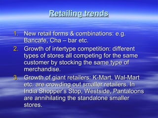 Retailing trends New retail forms & combinations: e.g. Bancafe, Cha – bar etc. Growth of intertype competition: different types of stores all competing for the same customer by stocking the same type of merchandise. Growth of giant retailers: K-Mart, Wal-Mart etc. are crowding out smaller retailers. In India Shopper’s Stop, Westside, Pantaloons are annihilating the standalone smaller stores.  