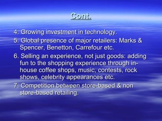 Cont. 4. Growing investment in technology. 5. Global presence of major retailers: Marks & Spencer, Benetton, Carrefour etc. 6. Selling an experience, not just goods: adding fun to the shopping experience through in-house coffee shops, music, contests, rock shows, celebrity appearances etc. 7. Competition between store-based & non store-based retailing.  