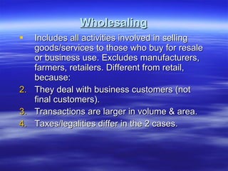 Wholesaling Includes all activities involved in selling goods/services to those who buy for resale or business use. Excludes manufacturers, farmers, retailers. Different from retail, because: They deal with business customers (not final customers). Transactions are larger in volume & area. Taxes/legalities differ in the 2 cases. 