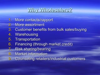 Why Wholesalers? More contacts/rapport More assortment Customer benefits from bulk sales/buying Warehousing Transportation Financing (through market credit) Risk sharing/bearing Market information Counseling retailers/industrial customers 