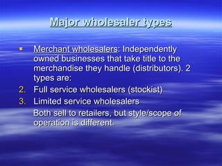 Major wholesaler types Merchant wholesalers : Independently owned businesses that take title to the merchandise they handle (distributors). 2 types are: Full service wholesalers (stockist) Limited service wholesalers Both sell to retailers, but style/scope of operation is different. 