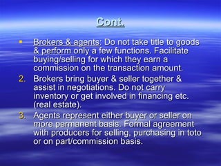 Cont. Brokers & agents : Do not take title to goods & perform only a few functions. Facilitate buying/selling for which they earn a commission on the transaction amount. Brokers bring buyer & seller together & assist in negotiations. Do not carry inventory or get involved in financing etc. (real estate). Agents represent either buyer or seller on more permanent basis. Formal agreement with producers for selling, purchasing in toto or on part/commission basis. 