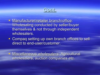 Cont. Manufacturer/retailer branch/office : Wholesaling conducted by seller/buyer themselves & not through independent wholesalers. Compaq setting up own branch offices to sell direct to end-user/customer. Miscellaneous wholesalers : Agricultural wholesalers, auction companies etc. 