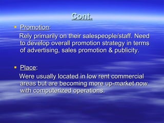Cont. Promotion : Rely primarily on their salespeople/staff. Need to develop overall promotion strategy in terms of advertising, sales promotion & publicity. Place : Were usually located in low rent commercial areas but are becoming more up-market now with computerized operations. 