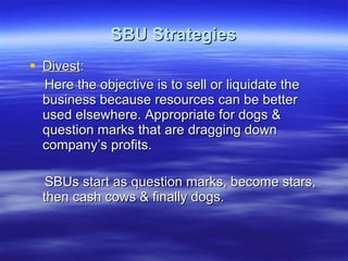 SBU Strategies Divest : Here the objective is to sell or liquidate the business because resources can be better used elsewhere. Appropriate for dogs & question marks that are dragging down company’s profits. SBUs start as question marks, become stars, then cash cows & finally dogs. 
