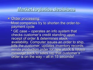 Market logistics decisions Order processing : Most companies try to shorten the order-to-payment cycle * GE case – operates an info system that checks customer’s credit standing upon receipt of order & determines stock availability. Computer issues an order to ship, bills the customer, updates inventory records, sends production order for new stock & relays message back to sales rep that customer’s order is on the way – all in 15 seconds! 