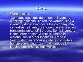 Cont. Warehousing : Company must decide on no. of inventory stocking locations. To reduce warehousing & inventory duplication costs the company may centralize its inventory in one place & use fast transportation to fulfill orders. Some inventory is kept at/near plant & rest is located in warehouses in other locations. Trend is “automated” warehousing where computers handle everything from moving goods to loading docks & issuing invoices! 