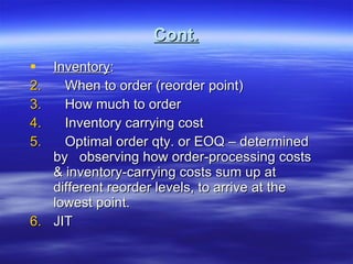 Cont. Inventory : When to order (reorder point) How much to order Inventory carrying cost Optimal order qty. or EOQ – determined by  observing how order-processing costs & inventory-carrying costs sum up at different reorder levels, to arrive at the lowest point. JIT  