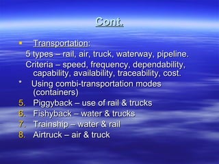 Cont. Transportation : 5 types – rail, air, truck, waterway, pipeline. Criteria – speed, frequency, dependability, capability, availability, traceability, cost. *  Using combi-transportation modes (containers) Piggyback – use of rail & trucks Fishyback – water & trucks Trainship – water & rail Airtruck – air & truck  