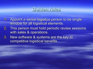 Golden rules Appoint a senior logistics person to be single window for all logistical elements. This person must hold periodic review sessions with sales & operations. New software & systems are the key to competitive logistical benefits. 