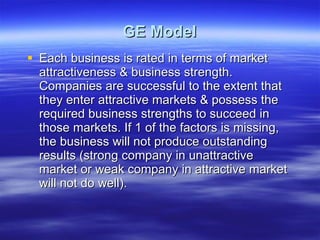 GE Model Each business is rated in terms of market attractiveness & business strength. Companies are successful to the extent that they enter attractive markets & possess the required business strengths to succeed in those markets. If 1 of the factors is missing, the business will not produce outstanding results (strong company in unattractive market or weak company in attractive market will not do well). 