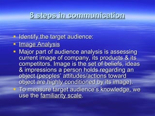 8 steps in communication Identify the target audience: Image Analysis Major part of audience analysis is assessing current image of company, its products & its competitors. Image is the set of beliefs, ideas & impressions a person holds regarding an object (peoples’ attitudes/actions toward object are highly conditioned by its image). To measure target audience’s knowledge, we use the  familiarity scale .  