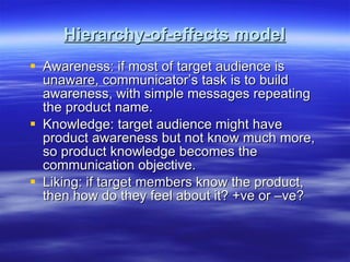 Hierarchy-of-effects model Awareness: if most of target audience is unaware, communicator’s task is to build awareness, with simple messages repeating the product name. Knowledge: target audience might have product awareness but not know much more, so product knowledge becomes the communication objective. Liking: if target members know the product, then how do they feel about it? +ve or –ve? 