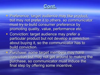 Cont. Preference: target audience may like product, but may not prefer it to others, so communicator must try to build consumer preference by promoting quality, value, performance etc. Conviction: target audience may prefer a particular product but not develop a conviction about buying it, so the communicator has to build conviction. Purchase: some target members may have conviction but may not get around to making the purchase, so communicator must induce the final step by offering some incentive.  
