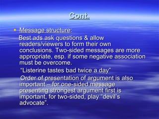 Cont. Message structure : Best ads ask questions & allow readers/viewers to form their own conclusions. Two-sided messages are more appropriate, esp. if some negative association must be overcome.  “ Listerine tastes bad twice a day” Order of presentation of argument is also important – for one-sided message presenting strongest argument first is important, for two-sided, play “devil’s advocate”. 