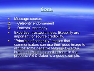 Cont. Message source : Celebrity endorsement Doctors’ testimony Expertise, trustworthiness, likeability are important for source credibility. “ Principle of congruity” implies that communicators can use their good image to reduce some negative feelings toward a brand but might lose self-esteem in the process. AB & Dabur is a good example. 