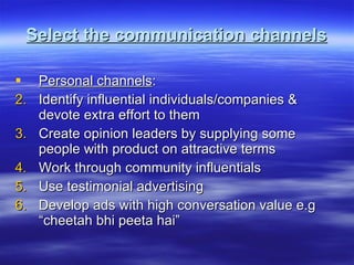 Select the communication channels Personal channels : Identify influential individuals/companies & devote extra effort to them Create opinion leaders by supplying some people with product on attractive terms Work through community influentials Use testimonial advertising Develop ads with high conversation value e.g “cheetah bhi peeta hai” 