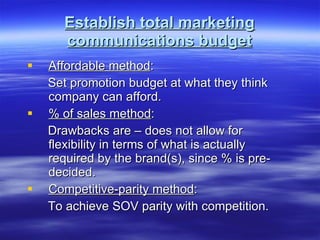 Establish total marketing communications budget Affordable method : Set promotion budget at what they think company can afford. % of sales method : Drawbacks are – does not allow for flexibility in terms of what is actually required by the brand(s), since % is pre-decided. Competitive-parity method : To achieve SOV parity with competition. 