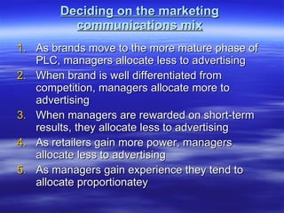 Deciding on the marketing communications mix As brands move to the more mature phase of PLC, managers allocate less to advertising When brand is well differentiated from competition, managers allocate more to advertising When managers are rewarded on short-term results, they allocate less to advertising As retailers gain more power, managers allocate less to advertising As managers gain experience they tend to allocate proportionatey 