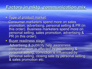 Factors in mktg. communication mix Type of product market : Consumer marketers spend more on sales promotion, advertising, personal selling & PR (in this order). Business marketers spend more on personal selling, sales promotion, advertising & PR (in this order). Buyer readiness stage :  Advertising & publicity help awareness, comprehension is affected by advertising & personal selling, conviction is influenced by personal selling, closing sale by personal selling & sales promotion etc.  