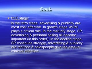 Cont. PLC stage : In the intro stage, advertising & publicity are most cost effective. In growth stage WOM plays a critical role. In the maturity stage, SP, advertising & personal selling all become important (in this order). In the decline stage, SP continues strongly, advertising & publicity are reduced & salespeople give the product minimal attention. 