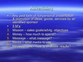 Advertising Any paid form of nonpersonal presentation & promotion of ideas, goods, services by an identified sponsor 5 M’s : Mission – sales goals/advtg. objectives Money – how much to spend? Message – what message? Media – what media to use Measurement – how to evaluate results? 