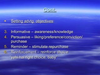 Cont. Setting advtg. objectives : Informative – awareness/knowledge Persuasive – liking/preference/conviction/ purchase Reminder – stimulate repurchase Reinforcement – reinforce choice “ yehi hai right choice, baby” 