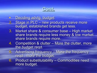 Cont. Deciding advtg. budget : Stage in PLC – new products receive more budget, established brands get less. Market share & consumer base – High market share brands require less money & low market share brands require more. Competition & clutter – More the clutter, more the budget reqd. Advertising frequency – More the frequency reqd., more the budget.  Product substitutability – Commodities need more budget. 