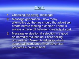 Cont. Choosing the advtg. message : Message generation – how many alternative ad themes should the advertiser create before making a choice? There is always a trade off between creativity & cost. Message evaluation & selection – a good ad normally focuses on 1 core selling proposition. Research indicates which appeal will work best. Then advertiser prepares a creative brief.  