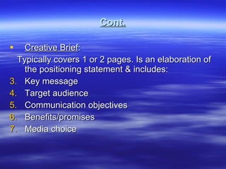 Cont. Creative Brief : Typically covers 1 or 2 pages. Is an elaboration of the positioning statement & includes: Key message Target audience Communication objectives Benefits/promises Media choice  