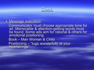 Cont. Message execution : Communicator must choose appropriate tone for ad. Memorable & attention-getting words must be found. Some ads aim for rational & others for emotional positioning. Book – Man Woman & Child Positioning – “tugs wonderfully at your heartstrings” 