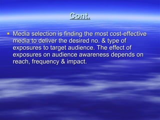 Cont. Media selection is finding the most cost-effective media to deliver the desired no. & type of exposures to target audience. The effect of exposures on audience awareness depends on reach, frequency & impact.  