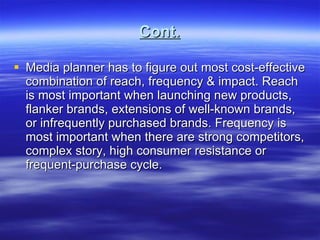Cont. Media planner has to figure out most cost-effective combination of reach, frequency & impact. Reach is most important when launching new products, flanker brands, extensions of well-known brands, or infrequently purchased brands. Frequency is most important when there are strong competitors, complex story, high consumer resistance or frequent-purchase cycle. 