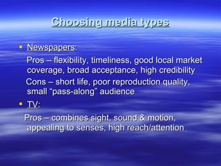 Choosing media types Newspapers : Pros – flexibility, timeliness, good local market coverage, broad acceptance, high credibility Cons – short life, poor reproduction quality, small “pass-along” audience TV :  Pros – combines sight, sound & motion, appealing to senses, high reach/attention 