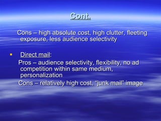 Cont. Cons – high absolute cost, high clutter, fleeting exposure, less audience selectivity Direct mail : Pros – audience selectivity, flexibility, no ad competition within same medium, personalization Cons – relatively high cost, “junk mail” image 
