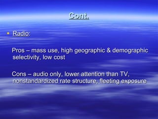 Cont. Radio : Pros – mass use, high geographic & demographic selectivity, low cost Cons – audio only, lower attention than TV, nonstandardized rate structure, fleeting exposure 