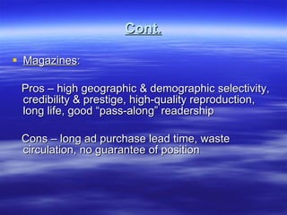 Cont. Magazines :  Pros – high geographic & demographic selectivity, credibility & prestige, high-quality reproduction, long life, good “pass-along” readership Cons – long ad purchase lead time, waste circulation, no guarantee of position  