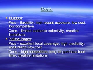 Cont. Outdoor : Pros – flexibility, high repeat exposure, low cost, low competition Cons – limited audience selectivity, creative limitations Yellow Pages : Pros – excellent local coverage, high credibility, wide reach, low cost Cons – high competition, long ad purchase lead time, creative limitations 