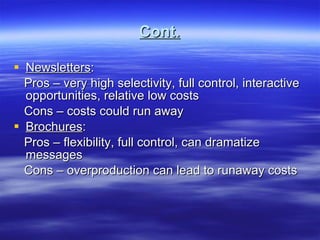Cont. Newsletters : Pros – very high selectivity, full control, interactive opportunities, relative low costs Cons – costs could run away Brochures : Pros – flexibility, full control, can dramatize messages Cons – overproduction can lead to runaway costs 