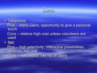 Cont. Telephone : Pros – many users, opportunity to give a personal touch Cons – relative high cost unless volunteers are used Net : Pros – high selectivity, interactive possibilities, relatively low cost Cons – new media, low no. of users 