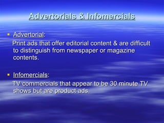 Advertorials & Infomercials Advertorial : Print ads that offer editorial content & are difficult to distinguish from newspaper or magazine contents. Infomercials :  TV commercials that appear to be 30 minute TV shows but are product ads. 