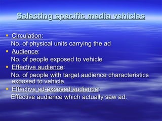 Selecting specific media vehicles Circulation : No. of physical units carrying the ad Audience : No. of people exposed to vehicle Effective audience : No. of people with target audience characteristics exposed to vehicle Effective ad-exposed audience : Effective audience which actually saw ad. 