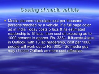 Costing of media vehicle Media planners calculate cost per thousand persons reached by a vehicle. If a full page color ad in India Today costs 5 lacs & its estimated readership is 15 lacs, then cost of exposing ad to 1000 persons is approx. Rs. 333/-. If it costs 4 lacs in Outlook, with 13 lac readership, cost per 1000 people will work out to Rs. 300/-. So media guy may choose Outlook as more cost effective.  