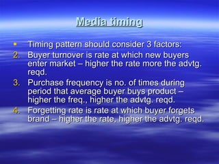 Media timing Timing pattern should consider 3 factors: Buyer turnover is rate at which new buyers enter market – higher the rate more the advtg. reqd. Purchase frequency is no. of times during period that average buyer buys product – higher the freq., higher the advtg. reqd. Forgetting rate is rate at which buyer forgets brand – higher the rate, higher the advtg. reqd. 