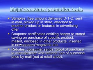 Major consumer promotion tools Samples: free amount delivered D-T-D, sent in mail, picked up in store, attached to another product or featured in advertising offer Coupons: certificates entitling bearer to stated saving on purchase of specific product: mailed, enclosed in other products, inserted in newspapers/magazine ads Rebates: consumer sends “proof of purchase” to manufacturer who refunds part of purchase price by mail (not at retail shop). 
