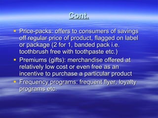 Cont. Price-packs: offers to consumers of savings off regular price of product, flagged on label or package (2 for 1, banded pack i.e. toothbrush free with toothpaste etc.) Premiums (gifts): merchandise offered at relatively low cost or even free as an incentive to purchase a particular product Frequency programs: frequent flyer, loyalty programs etc.  