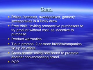 Cont. Prizes (contests, sweepstakes, games): sweepstakes is a lucky draw Free trials: inviting prospective purchasers to try product without cost, as incentive to purchase Product warranties Tie-in promos: 2 or more brands/companies tie up on offers Cross promo: using one brand to promote another non-competing brand POP  
