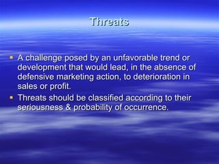 Threats A challenge posed by an unfavorable trend or development that would lead, in the absence of defensive marketing action, to deterioration in sales or profit. Threats should be classified according to their seriousness & probability of occurrence. 