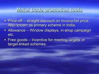 Major trade promotion tools Price-off – straight discount on invoice/list price. Also known as primary scheme in India. Allowance – Window displays, in-shop campaign etc. Free goods – Incentive for meeting targets or target-linked schemes. 
