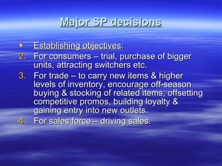 Major SP decisions Establishing objectives :  For consumers – trial, purchase of bigger units, attracting switchers etc. For trade – to carry new items & higher levels of inventory, encourage off-season buying & stocking of related items, offsetting competitive promos, building loyalty & gaining entry into new outlets. For sales force – driving sales. 